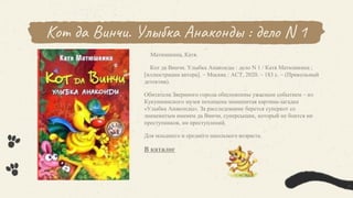 Кот да Винчи. Улыбка Анаконды : дело N 1
Матюшкина, Катя.
Кот да Винчи. Улыбка Анаконды : дело N 1 / Катя Матюшкина ;
[иллюстрации автора]. – Москва : АСТ, 2020. – 183 с. – (Прикольный
детектив).
Обитатели Звериного города обеспокоены ужасным событием – из
Кукушкинского музея похищена знаменитая картина-загадка
«Улыбка Анаконды». За расследование берется суперкот со
знаменитым именем да Винчи, суперсыщик, который не боится ни
преступников, ни преступлений.
Для младшего и среднего школьного возраста.
В каталог
 