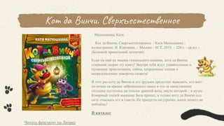 Кот да Винчи. Сверхъестественное
Матюшкина, Катя.
Кот да Винчи. Сверхъестественное / Катя Матюшкина ;
иллюстрации: Н. Коровина. – Москва : АСТ, 2019. – 220 с. : цв.ил. -
(Большой прикольный детектив).
Если ты ещё не знаешь гениального сыщика, кота да Винчи,
открывай скорее эту книгу! Внутри тебя ждут удивительные и
пугающие приключения, тайны, хитроумные злодеи и
непредсказумые повороты сюжета!
В этот раз коту да Винчи и его друзьям предстоит выяснить, кто воет
по ночам на крыше заброшенного замка и что за таинственное
создание пустилось на поиски древней вазы, место которой – в музее.
Коварный злодей мышище Зыза пропал, и только коту да Винчи под
силу отыскать его и спасти. Не пропусти ни строчки, иначе ничего не
поймёшь!
В каталог
Читать фрагмент на Литрес
 