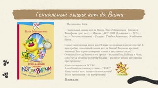 Гениальный сыщик кот да Винчи
Матюшкина, Катя.
Гениальный сыщик кот да Винчи / Катя Матюшкина ; [стихи А.
Тимофеева ; рис. авт.]. – Москва : АСТ, 2018 (Ульяновск). – 287 с. :
ил. – (Веселые истории). – Содерж.: Улыбка Анаконды ; Ограбление
банки.
Самая таинственная книга века! Самая легендарная книга столетия! К
нам прибыл гениальный сыщик кот да Винчи! Напрасно вредный
мышище Зыза строит коварные планы и запутывает следы!
Отважный кот да Винчи и его друзья – мышата Пик, Бубуша и Чуча,
сова Угуха и курица-репортёр Кудаха – раскроют самые запутанные
преступления!
Книга посвящается ВСЕМ!
А особенно настоящему гению – ТЕБЕ!!!
Книгу нельзя есть, стирать и выкидывать!
Знаки препинания – не вычёркивать!
В каталог
 