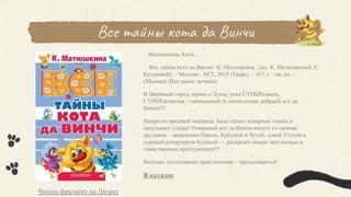 Все тайны кота да Винчи
Матюшкина, Катя.
Все тайны кота да Винчи / К. Матюшкина ; [ил. К. Матюшкиной, С.
Каталовой]. – Москва : АСТ, 2015 (Тверь). – 471 с. : цв. ил. –
(Малыш) (Все самое лучшее).
В Звериный город, прямо с Луны, упал СУПЕРсыщик,
СУПЕРдетектив – гениальный (и очень-очень добрый) кот да
Винчи!!!
Напрасно вредный мыщище Зыза строит коварные планы и
запутывает следы! Отважный кот да Винчи вместе со своими
друзьями – мышатами Пиком, Бубушей и Чучей, совой Угухой и
курицей-репортером Кудахой — раскроют самые запутанные и
таинственные преступления!!!
Весёлые детективные приключения – продолжаются!
В каталог
Читать фрагмент на Литрес
 