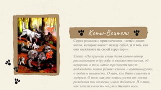 Коты-Воители
Серия романов о приключениях племён диких
котов, которые воюют между собой, и о том, как
они выживают на своей территории.
Елена: «На примере стаи диких котов автор
рассказывает о дружбе, о взаимоотношения, об
иерархии, о том, какие трудности могут
поджидать котов разных кланов, о взаимовыручке,
о любви и ненависти. О том, как быть сильным и
мудрым. О том, как вне зависимости от места
рождения ты можешь много добиться. И о том,
как эгоизм и власть могут изменить все».
 