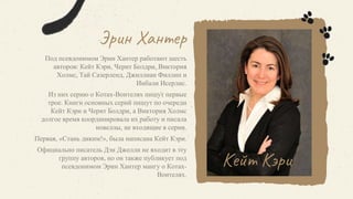 Эрин Хантер
Под псевдонимом Эрин Хантер работают шесть
авторов: Кейт Кэри, Черит Болдри, Виктория
Холмс, Тай Сазерленд, Джиллиан Филлип и
Инбали Исерлис.
Из них серию о Котах-Воителях пишут первые
трое. Книги основных серий пишут по очереди
Кейт Кэри и Черит Болдри, а Виктория Холмс
долгое время координировала их работу и писала
новеллы, не входящие в серии.
Первая, «Стань диким!», была написана Кейт Кэри.
Официально писатель Дэн Джолли не входит в эту
группу авторов, но он также публикует под
псевдонимом Эрин Хантер мангу о Котах-
Воителях.
Кейт Кэри
 