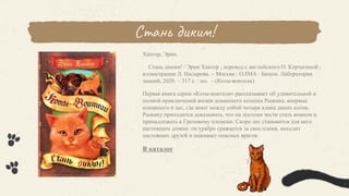 Стань диким!
Хантер, Эрин.
Стань диким! / Эрин Хантер ; перевод с английского О. Корчагиной ;
иллюстрации Л. Насырова. – Москва : ОЛМА : Бином. Лаборатория
знаний, 2020. – 317 с. : ил. – (Коты-воители).
Первая книга серии «Коты-воители» рассказывает об удивительной и
полной приключений жизни домашнего котенка Рыжика, впервые
попавшего в лес, где воют между собой четыре клана диких котов.
Рыжику приходится доказывать, что он достоин чести стать воином и
принадлежать к Грозовому племени. Скоро лес становится для него
настоящим домом: он храбро сражается за свое племя, находит
настоящих друзей и наживает опасных врагов.
В каталог
 