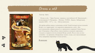 Огонь и лёд
Хантер, Эрин.
Огонь и лёд / Эрин Хантер ; перевод с английского В. Максимовой ;
иллюстрации Л. Насырова. – Москва : ОЛМА : Бином. Лаборатория
знаний, 2020. – 317 с. : ил. – (Коты-воители).
Во время войны между племенами племя Теней изгнало котов племени
Ветра с их территории, что нарушило равновесие в лесу. Для
восстановления справедливости и заведенного порядка Синяя Звезда
дает Огнегриву и Крутобоку ответственное и опасное поручение -
отыскать и вернуть котов племени Ветра домой. Но и в лесу не все
спокойно - на границах обнаружены чужие следы, да и наступившую
зиму наверняка переживут не все котята...
В каталог
 