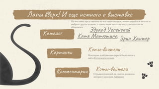 Каталог
Эрин Хантер
На выставке представлены не все книги авторов, можно перейти в каталог и
выбрать другое издание, а также наши читатели могут заказать их на
абонементе
Лапы вверх! И еще немного о выставке
Картинки Коты-воители
Некоторые изображения героев были взяты с
сайта Коты-воители вики
Комментарии Коты-воители
Катя Матюшина
Эдуард Успенский
Отрывки рецензий на книги в книжном
интернет-магазине Лабиринт
 