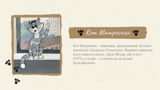 Кот Матроскин
Кот Матроскин – персонаж, придуманный детским
писателем Эдуардом Успенским. Впервые появился
в его повести-сказке «Дядя Фёдор, пёс и кот»
(1973), а позже – в снятых на её основе
мультфильмах.
 