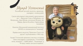 Эдуард Успенский
Российский детский писатель, драматург,
сценарист, телеведущий.
Среди популярных персонажей, придуманных
им — Крокодил Гена и Чебурашка, кот
Матроскин, Дядя Фёдор, почтальон Печкин, пёс
Шарик, братья Колобки, Гарантийные
человечки.
Окончил Московский авиационный институт
(МАИ) по специальности "инженер".
Первая книга писателя "Крокодил Гена и его
друзья" опубликована в 1966 году.
Эдуард Успенский принимал участие в создании
таких популярных телепередач: "Спокойной
ночи, малыши!", "АБВГДейка", "Радионяня" и
"В нашу гавань заходили корабли".
 