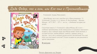 Дядя Федор, пес и кот, или Кое-что о Простоквашино
Успенский, Эдуард Николаевич.
Дядя Федор, пес и кот, или Кое-что о Простоквашино / Э.
Успенский ; [худож. А. А. Артюх, О. Боголюбова]. – Москва :
Малыш : АСТ, 2017. – 237 с. : цв. ил. – (Любимые истории для
детей).
Сказочная повесть Э. Успенского «Дядя Фёдор, пёс и кот» –
любимое произведение детей дошкольного и младшего школьного
возраста, ведь главный герой дядя Фёдор живёт такой жизнью, о
которой мечтает любой ребёнок: свобода, деревня, речка, в
друзьях - кот и пёс и никаких родительских наставлений! Что ещё
надо для счастливого детства? Только подарки на дни рождения и
другие праздники.
В каталог
Читать фрагмент на Литрес
 