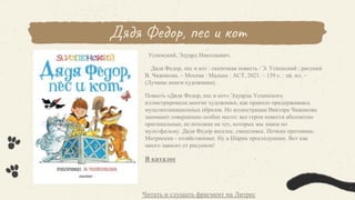 Дядя Федор, пес и кот
Успенский, Эдуард Николаевич.
Дядя Федор, пес и кот : сказочная повесть / Э. Успенский ; рисунки
В. Чижикова. – Москва : Малыш : АСТ, 2021. – 139 с. : цв. ил. –
(Лучшие книги художника).
Повесть «Дядя Федор, пес и кот» Эдуарда Успенского
иллюстрировали многие художники, как правило придерживаясь
мультипликационных образов. Но иллюстрации Виктора Чижикова
занимают совершенно особое место: все герои повести абсолютно
оригинальные, не похожие на тех, которых мы знаем по
мультфильму. Дядя Федор веселее, смешливее. Печкин противнее.
Матроскин - хозяйственнее. Ну а Шарик простодушнее. Вот как
много зависит от рисунков!
В каталог
Читать и слушать фрагмент на Литрес
 