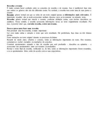 Resenha x resumo
É muito comum haver confusão entre os conceitos de resenha e de resumo. Isso é justificável, haja vista
que ambos os gêneros não são tão diferentes assim. Na verdade, a resenha tem como uma de suas partes o
resumo.
Resumo: gênero textual em que se retira de um texto original apenas as informações mais relevantes. É
importante ressaltar: não se pode acrescentar nenhum discurso novo ao já existente no primeiro texto.
Resenha: gênero textual que mescla o resumo, conforme definição acima, com trechos descritivos ou
analíticos. Nesse sentido, a resenha acrescenta informações novas ao texto originalmente resenhado. Por
isso, é possível dizer que, em toda resenha, existe um resumo.
Passo a passo para fazer uma resenha
Para produzir uma boa resenha, é muito importante:
Ler com muita calma e atenção o texto que será resenhado. De preferência, faça duas ou três leituras
prévias.
Fazer anotações no texto original durante os processos de leitura.
Resumir de modo claro, objetivo e conciso, todas as informações importantes do texto. Dos resumos,
costumam-se excluir exemplos ou repetições de conceitos.
Construir apontamentos segundo o tipo de resenha que será produzida – descritiva ou opinativa – e
acrescentar tais apontamentos junto aos resumos já produzidos.
Revisar o texto final da resenha, verificando se, de fato, todas as informações importantes foram resumidas,
e se os apontamentos feitos estão de acordo com as suas expectativas.
 