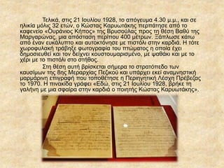 Τελικά, στις 21 Ιουλίου 1928, το απόγευμα 4.30 μ.μ., και σε
ηλικία μόλις 32 ετών, ο Κώστας ΚαυӬτάκης περπάτησε από το
καφενείο «Ουράνιος Κήπος» της Βρυσούλας προς τη θέση Βαθύ της
Μαργαρώνας, μια απόσταση περίπου 400 μέτρων. Ξάπλωσε κάτω
από έναν ευκάλυπτο και αυτοκτόνησε με πιστόλι στην καρδιά. Η τότε
χωροφυλακή τράβηξε φωτογραφία του πτώματος η οποία έχει
δημοσιευθεί και τον δείχνει κουστουμαρισμένο, με ψαθάκι και με το
χέρι με το πιστόλι στο στήθος.
Στη θέση αυτή βρίσκεται σήμερα το στρατόπεδο των
καυσίμων της 8ης Μεραρχίας Πεζικού και υπάρχει εκεί αναμνηστική
μαρμάρινη επιγραφή που τοποθέτησε η Περιηγητική Λέσχη Πρέβεζας
το 1970. Η πινακίδα γράφει «Εδώ, στις 21 Ιουλίου 1928, βρήκε τη
γαλήνη με μια σφαίρα στην καρδιά ο ποιητής Κώστας ΚαυӬτάκης».
 