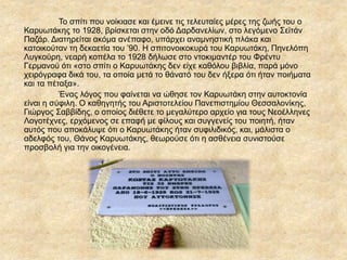 Το σπίτι που νοίκιασε και έμεινε τις τελευταίες μέρες της ζωής του ο
ΚαυӬτάκης το 1928, βρίσκεται στην οδό Δαρδανελίων, στο λεγόμενο Σεϊτάν
Παζάρ. Διατηρείται ακόμα ανέπαφο, υπάρχει αναμνηστική πλάκα και
κατοικούταν τη δεκαετία του ’90. Η σπιτονοικοκυρά του Καρυωτάκη, Πηνελόπη
Λυγκούρη, νεαρή κοπέλα το 1928 δήλωσε στο ντοκιμαντέρ του Φρέντυ
Γερμανού ότι «στο σπίτι ο ΚαυӬτάκης δεν είχε καθόλου βιβλία, παρά μόνο
χειρόγραφα δικά του, τα οποία μετά το θάνατό του δεν ήξερα ότι ήταν ποιήματα
και τα πέταξα».
Ένας λόγος που φαίνεται να ώθησε τον Καρυωτάκη στην αυτοκτονία
είναι η σύφιλη. Ο καθηγητής του Αριστοτελείου Πανεπιστημίου Θεσσαλονίκης,
Γιώργος Σαββίδης, ο οποίος διέθετε το μεγαλύτερο αρχείο για τους Νεοέλληνες
Λογοτέχνες, ερχόμενος σε επαφή με φίλους και συγγενείς του ποιητή, ήταν
αυτός που αποκάλυψε ότι ο ΚαυӬτάκης ήταν συφιλιδικός, και, μάλιστα ο
αδελφός του, Θάνος ΚαυӬτάκης, θεωρούσε ότι η ασθένεια συνιστούσε
προσβολή για την οικογένεια.
 