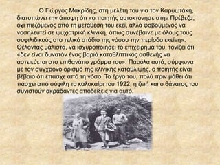 Ο Γιώργος Μακρίδης, στη μελέτη του για τον Καρυωτάκη,
διατυπώνει την άποψη ότι «ο ποιητής αυτοκτόνησε στην Πρέβεζα,
όχι πιεζόμενος από τη μετάθεσή του εκεί, αλλά φοβούμενος να
νοσηλευτεί σε ψυχιατρική κλινική, όπως συνέβαινε με όλους τους
συφιλιδικούς στο τελικό στάδιο της νόσου την περίοδο εκείνη».
Θέλοντας μάλιστα, να ισχυροποιήσει το επιχείρημά του, τονίζει ότι
«δεν είναι δυνατόν ένας βαριά καταθλιπτικός ασθενής να
αστειεύεται στο επιθανάτιο γράμμα του». Παρόλα αυτά, σύμφωνα
με τον σύγχρονο ορισμό της κλινικής κατάθλιψης, ο ποιητής είναι
βέβαιο ότι έπασχε από τη νόσο. Το έργο του, πολύ πριν μάθει ότι
πάσχει από σύφιλη το καλοκαίρι του 1922, η ζωή και ο θάνατος του
συνιστούν ακράδαντες αποδείξεις για αυτό.
 