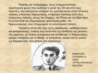 ΜΑΝΩΛΆΚΗ
ΕΛΕΥΘΕΡΊΑ Γ2
ΠΗΓΉ
:HTTPS://WWW.ELLI
NES.COM/
Ποιητής και πεζογράφος, ίσως η σημαντικότερη
λογοτεχνική φωνή που ανέδειξε η γενιά του ’20 και από τους
πρώτους που εισήγαγαν στοιχεία του μοντερνισμού στην ελληνική
ποίηση, ο Κώστας ΚαυӬτάκης, επηρέασε πολλούς από τους
επόμενους ποιητές, όπως τον Σεφέρη, τον Ρίτσο και τον Βρεττάκο.
Η αυτοκτονία του δημιούργησε φιλολογική μόδα, τον
Καρυωτακισμό, που πλημμύρισε τη νεοελληνική ποίηση.
Ποίηση η οποία δεν έχει ίχνος φιλολογίας, αισθηματισμού
και φιλαρέσκειας, ποίηση που αποπνέει την αίσθηση του μάταιου,
του χαμένου, με στάση αντιηρωική και αντιδανική. Ο ΚαυӬτάκης
γράφει ποιήματα για το άδοξο, το ασήμαντο, ακόμα και το γελοίο,
ως διαμαρτυρία, που φτάνει στο σαρκασμό.
 