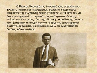 Ο Κώστας ΚαυӬτάκης, ένας από τους μεγαλύτερους
Έλληνες ποιητές και πεζογράφους, θεωρείται ο κυριότερος
εκφραστής της σύγχρονης λυρικής ποίησης, με τα έργα του να
έχουν μεταφραστεί σε περισσότερες από τριάντα γλώσσες. Η
ποίησή του είναι μέρος τόσο της ελληνικής εκπαίδευσης όσο και
του εξωτερικού, τη στιγμή που για το έργο του έχουν γραφτεί
εκατοντάδες εργασίες και βιβλία και έχουν πραγματοποιηθεί
δεκάδες ειδικά συνέδρια.
 