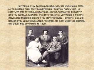 Γεννήθηκε στην Τρίπολη Αρκαδίας στις 30 Οκτωβρίου 1896,
ως το δεύτερο παιδί του νομομηχανικού Γεωργίου Καρυωτάκη, με
καταγωγή από την Καρυά Κορινθίας, και της Αικατερίνης Σκάγιαννη
από την Τρίπολη. Μάλιστα, στο σπίτι της, όπου γεννήθηκε ο ποιητής,
στεγάζεται σήμερα η διοίκηση του Πανεπιστημίου Τρίπολης. Είχε μία
αδελφή έναν χρόνο μεγαλύτερη, τη Νίτσα, και έναν μικρότερο αδελφό,
τον Θάνο, που γεννήθηκε το 1899.
 