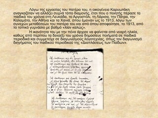 Λόγω της εργασίας του πατέρα του, η οικογένεια Καρυωτάκη
αναγκαζόταν να αλλάζει συχνά τόπο διαμονής, έτσι που ο ποιητής πέρασε τα
παιδικά του χρόνια στη Λευκάδα, το Αργοστόλι, τη Λάρισα, την Πάτρα, την
Καλαμάτα, την Αθήνα και τα Χανιά, όπου έμειναν ως το 1913, λόγω των
συνεχών μεταθέσεων του πατέρα του και από όπου αποφοίτησε, το 1913, από
το τοπικό γυμνάσιο με βαθμό «λίαν καλώς».
Η ικανότητα του με την πένα άρχισε να φαίνεται από νεαρή ηλικία,
καθώς από περίπου τα δεκαέξι του χρόνια δημοσίευε ποιήματά σε παιδικά
περιοδικά και συμμετείχε σε διαγωνισμούς λογοτεχνίας, όπως τον διαγωνισμό
διηγήματος του παιδικού περιοδικού της «Διαπλάσεως των Παίδων».
 