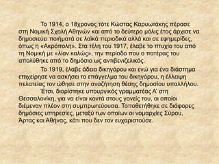 Το 1914, ο 18χρονος τότε Κώστας ΚαυӬτάκης πέρασε
στη Νομική Σχολή Αθηνών και από το δεύτερο μόλις έτος άρχισε να
δημοσιεύει ποιήματά σε λαϊκά περιοδικά αλλά και σε εφημερίδες,
όπως η «Ακρόπολη». Στα τέλη του 1917, έλαβε το πτυχίο του από
τη Νομική με «λίαν καλώς», την περίοδο που ο πατέρας του
απολύθηκε από το δημόσιο ως αντιβενιζελικός.
Το 1919, έλαβε άδεια δικηγόρου και ενώ για ένα διάστημα
επιχείρησε να ασκήσει το επάγγελμα του δικηγόρου, η έλλειψη
πελατείας τον ώθησε στην αναζήτηση θέσης δημοσίου υπαλλήλου.
Έτσι, διορίστηκε υπουργικός γραμματέας Α’ στη
Θεσσαλονίκη, για να είναι κοντά στους γονείς του, οι οποίοι
διέμεναν πλέον στη συμπρωτεύουσα. Τοποθετήθηκε σε διάφορες
δημόσιες υπηρεσίες, μεταξύ των οποίων οι νομαρχίες Σύρου,
Άρτας και Αθήνας, κάτι που δεν τον ευχαριστούσε.
 