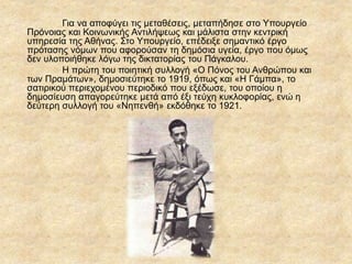 Για να αποφύγει τις μεταθέσεις, μεταπήδησε στο Υπουργείο
Πρόνοιας και Κοινωνικής Αντιλήψεως και μάλιστα στην κεντρική
υπηρεσία της Αθήνας. Στο Υπουργείο, επέδειξε σημαντικό έργο
πρότασης νόμων που αφορούσαν τη δημόσια υγεία, έργο που όμως
δεν υλοποιήθηκε λόγω της δικτατορίας του Πάγκαλου.
Η πρώτη του ποιητική συλλογή «Ο Πόνος του Ανθρώπου και
των Πραμάτων», δημοσιεύτηκε το 1919, όπως και «Η Γάμπα», το
σατιρικού περιεχομένου περιοδικό που εξέδωσε, του οποίου η
δημοσίευση απαγορεύτηκε μετά από έξι τεύχη κυκλοφορίας, ενώ η
δεύτερη συλλογή του «Νηπενθή» εκδόθηκε το 1921.
 
