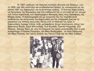 Το 1927, εξέδωσε την ποιητική συλλογή «Ελεγεία και Σάτιρες», ενώ
το 1928, είχε ήδη αναπτύξει και συνδικαλιστική δράση, σε «σύγκρουση με την
αστική τάξη της παρακμής» και το αντίστοιχο κράτος. Ο Κώστας ΚαυӬτάκης
ως δικηγόρος της Νομαρχίας είχε στα καθήκοντά του τη σύνταξη και τον έλεγχο
των τίτλων κυριότητας των αγροτεμαχίων διανομής προς τους πρόσφυγες της
Μικράς Ασίας. Η αλληλογραφία του με συγγενείς του την περίοδο αυτή
αναδεικνύει την απόγνωση του Καρυωτάκη για την επαρχιακή ζωή και τη
μικρότητα της τοπικής κοινωνίας. Εκτός από το ποιητικό του έργο, ο
ΚαυӬτάκης έγραψε επίσης πεζά, μεταφράσεις ξένων λογοτεχνών, όπως των
Φρανσουά Βιγιόν, Σάρλ Μπωντλαίρ, Πωλ Βερλαίν, Τριστάν Κορμπιέρ, Ζαν
Μορεάς, Χάινριχ Χάινε κά, ενώ τα ποιήματά του έχουν μελοποιηθεί από το ροκ
συγκρότημα «Υπόγεια Ρεύματα», τον Μίκη Θεοδωράκη , τη Λένα Πλάτωνος,
τον Μίμη Πλέσσα, τον Γιάννη Σπανό, τον Γιάννη Γλέζο και τον Νίκο Ξυδάκη.
 