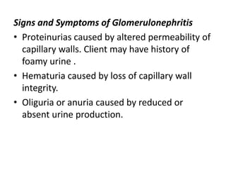 Signs and Symptoms of Glomerulonephritis
• Proteinurias caused by altered permeability of
capillary walls. Client may have history of
foamy urine .
• Hematuria caused by loss of capillary wall
integrity.
• Oliguria or anuria caused by reduced or
absent urine production.
 