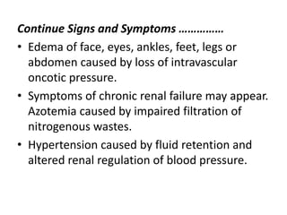 Continue Signs and Symptoms ……………
• Edema of face, eyes, ankles, feet, legs or
abdomen caused by loss of intravascular
oncotic pressure.
• Symptoms of chronic renal failure may appear.
Azotemia caused by impaired filtration of
nitrogenous wastes.
• Hypertension caused by fluid retention and
altered renal regulation of blood pressure.
 