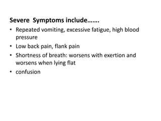 Severe Symptoms include…….
• Repeated vomiting, excessive fatigue, high blood
pressure
• Low back pain, flank pain
• Shortness of breath: worsens with exertion and
worsens when lying flat
• confusion
 