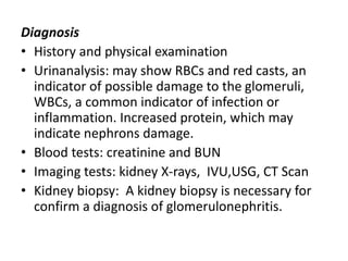Diagnosis
• History and physical examination
• Urinanalysis: may show RBCs and red casts, an
indicator of possible damage to the glomeruli,
WBCs, a common indicator of infection or
inflammation. Increased protein, which may
indicate nephrons damage.
• Blood tests: creatinine and BUN
• Imaging tests: kidney X-rays, IVU,USG, CT Scan
• Kidney biopsy: A kidney biopsy is necessary for
confirm a diagnosis of glomerulonephritis.
 