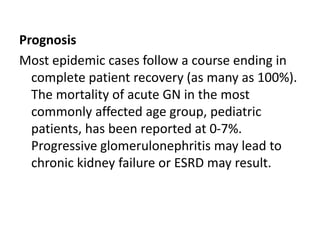 Prognosis
Most epidemic cases follow a course ending in
complete patient recovery (as many as 100%).
The mortality of acute GN in the most
commonly affected age group, pediatric
patients, has been reported at 0-7%.
Progressive glomerulonephritis may lead to
chronic kidney failure or ESRD may result.
 