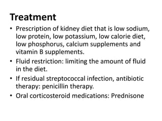 Treatment
• Prescription of kidney diet that is low sodium,
low protein, low potassium, low calorie diet,
low phosphorus, calcium supplements and
vitamin B supplements.
• Fluid restriction: limiting the amount of fluid
in the diet.
• If residual streptococcal infection, antibiotic
therapy: penicillin therapy.
• Oral corticosteroid medications: Prednisone
 