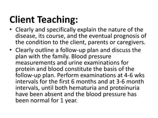 Client Teaching:
• Clearly and specifically explain the nature of the
disease, its course, and the eventual prognosis of
the condition to the client, parents or caregivers.
• Clearly outline a follow-up plan and discuss the
plan with the family. Blood pressure
measurements and urine examinations for
protein and blood constitute the basis of the
follow-up plan. Perform examinations at 4-6 wks
intervals for the first 6 months and at 3-6 month
intervals, until both hematuria and proteinuria
have been absent and the blood pressure has
been normal for 1 year.
 