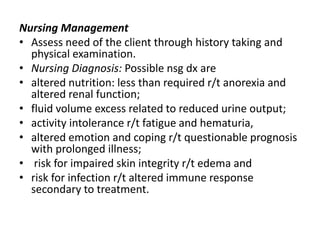 Nursing Management
• Assess need of the client through history taking and
physical examination.
• Nursing Diagnosis: Possible nsg dx are
• altered nutrition: less than required r/t anorexia and
altered renal function;
• fluid volume excess related to reduced urine output;
• activity intolerance r/t fatigue and hematuria,
• altered emotion and coping r/t questionable prognosis
with prolonged illness;
• risk for impaired skin integrity r/t edema and
• risk for infection r/t altered immune response
secondary to treatment.
 