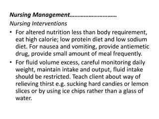 Nursing Management…………………………
Nursing Interventions
• For altered nutrition less than body requirement,
eat high calorie; low protein diet and low sodium
diet. For nausea and vomiting, provide antiemetic
drug, provide small amount of meal frequently.
• For fluid volume excess, careful monitoring daily
weight, maintain intake and output, fluid intake
should be restricted. Teach client about way of
relieving thirst e.g. sucking hard candies or lemon
slices or by using ice chips rather than a glass of
water.
 