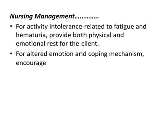 Nursing Management…………..
• For activity intolerance related to fatigue and
hematuria, provide both physical and
emotional rest for the client.
• For altered emotion and coping mechanism,
encourage
 
