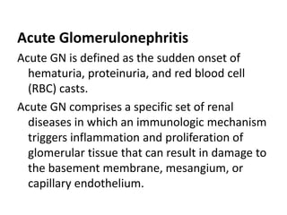 Acute Glomerulonephritis
Acute GN is defined as the sudden onset of
hematuria, proteinuria, and red blood cell
(RBC) casts.
Acute GN comprises a specific set of renal
diseases in which an immunologic mechanism
triggers inflammation and proliferation of
glomerular tissue that can result in damage to
the basement membrane, mesangium, or
capillary endothelium.
 