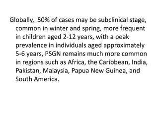 Globally, 50% of cases may be subclinical stage,
common in winter and spring, more frequent
in children aged 2-12 years, with a peak
prevalence in individuals aged approximately
5-6 years, PSGN remains much more common
in regions such as Africa, the Caribbean, India,
Pakistan, Malaysia, Papua New Guinea, and
South America.
 