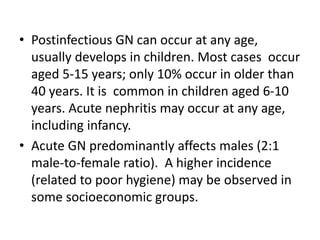 • Postinfectious GN can occur at any age,
usually develops in children. Most cases occur
aged 5-15 years; only 10% occur in older than
40 years. It is common in children aged 6-10
years. Acute nephritis may occur at any age,
including infancy.
• Acute GN predominantly affects males (2:1
male-to-female ratio). A higher incidence
(related to poor hygiene) may be observed in
some socioeconomic groups.
 