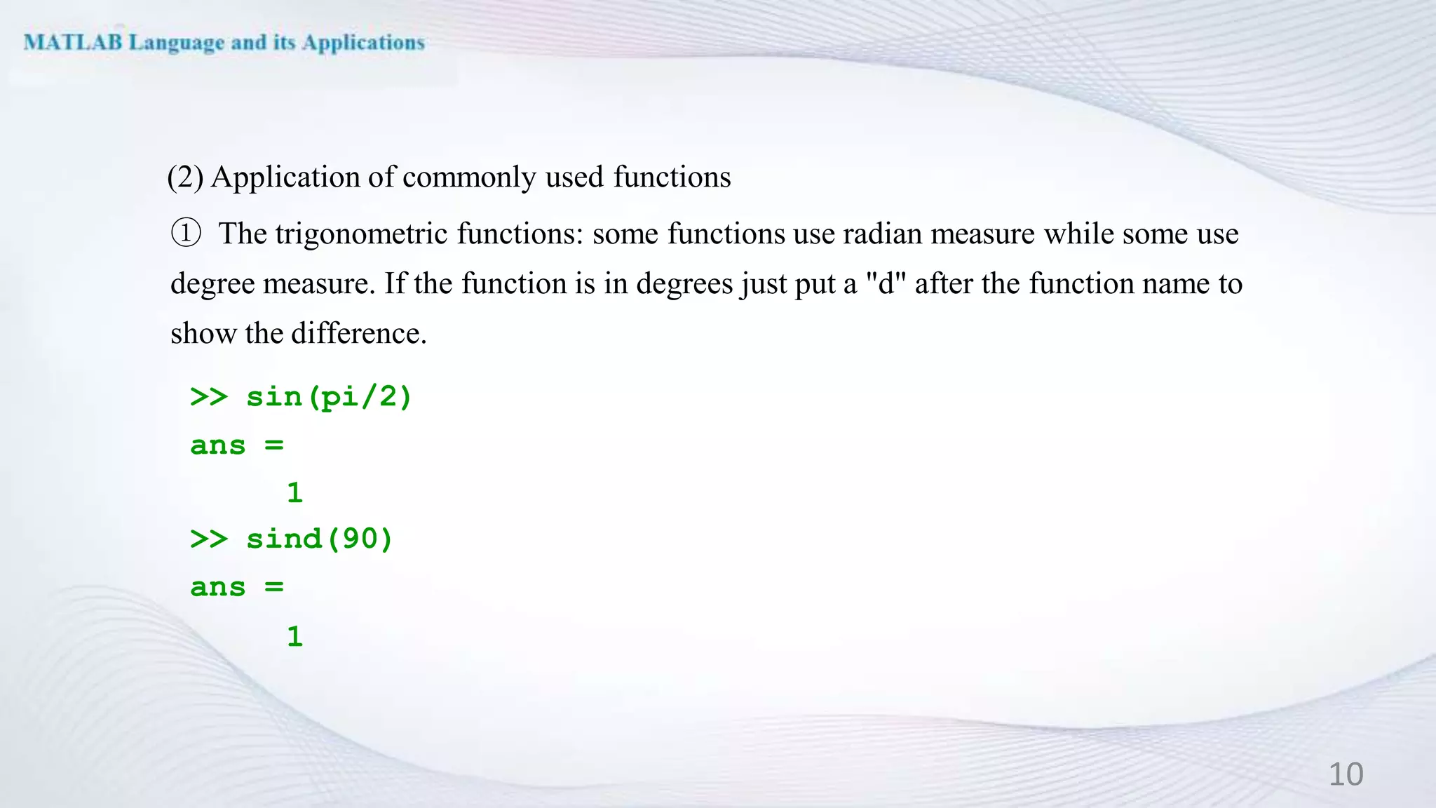 (2) Application of commonly used functions
① The trigonometric functions: some functions use radian measure while some use
degree measure. If the function is in degrees just put a "d" after the function name to
show the difference.
>> sin(pi/2)
ans =
1
>> sind(90)
ans =
1
10
 