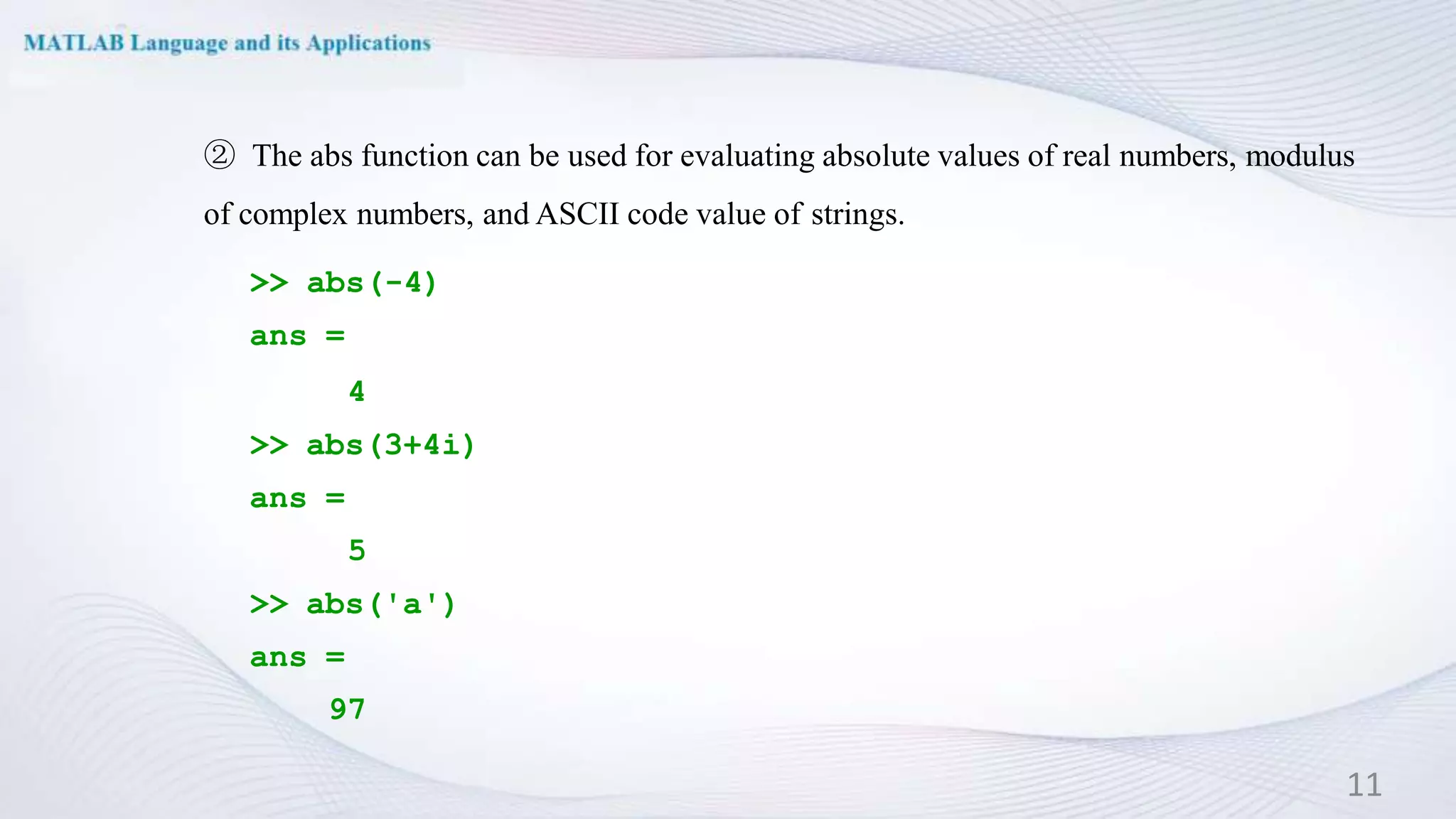 ② The abs function can be used for evaluating absolute values of real numbers, modulus
of complex numbers, and ASCII code value of strings.
>> abs(-4)
ans =
4
>> abs(3+4i)
ans =
5
>> abs('a')
ans =
97
11
 