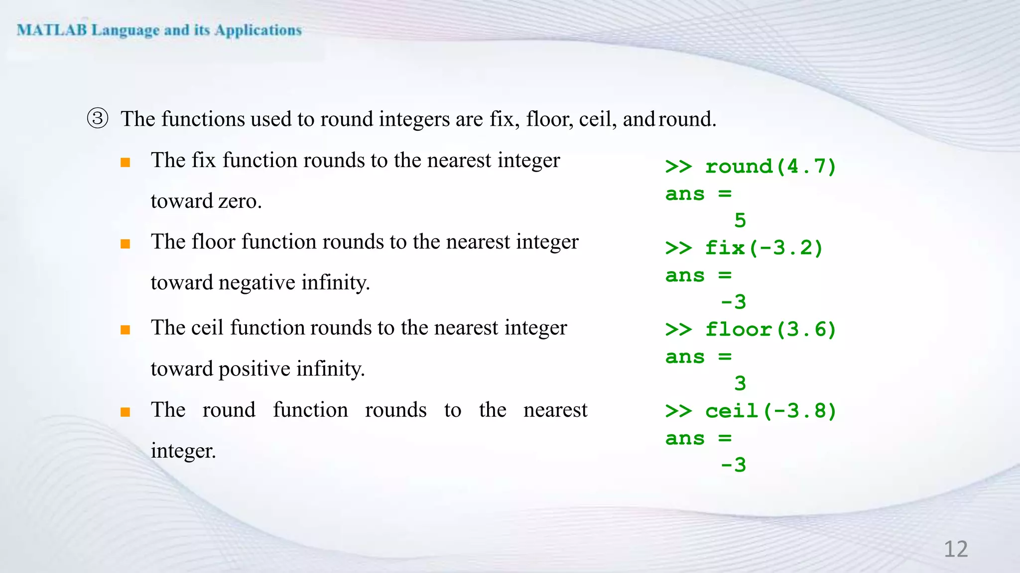 >> round(4.7)
ans =
5
>> fix(-3.2)
ans =
-3
>> floor(3.6)
ans =
3
>> ceil(-3.8)
ans =
-3
③ The functions used to round integers are fix, floor, ceil, andround.
◼ The fix function rounds to the nearest integer
toward zero.
◼ The floor function rounds to the nearest integer
toward negative infinity.
◼ The ceil function rounds to the nearest integer
toward positive infinity.
◼ The round function rounds to the nearest
integer.
12
 