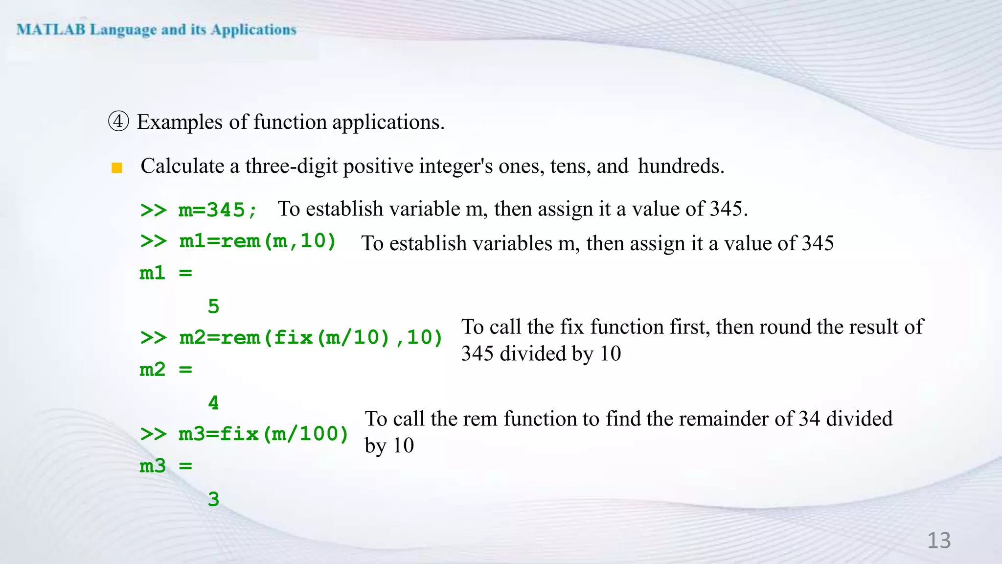 ④ Examples of function applications.
◼ Calculate a three-digit positive integer's ones, tens, and hundreds.
>> m=345;
>> m1=rem(m,10)
m1 =
5
>> m2=rem(fix(m/10),10)
m2 =
4
>> m3=fix(m/100)
m3 =
3
13
To establish variable m, then assign it a value of 345.
To establish variables m, then assign it a value of 345
To call the fix function first, then round the result of
345 divided by 10
To call the rem function to find the remainder of 34 divided
by 10
 