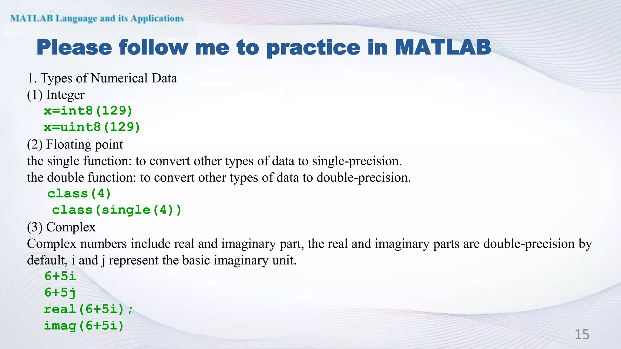 Please follow me to practice in MATLAB
15
1. Types of Numerical Data
(1) Integer
x=int8(129)
x=uint8(129)
(2) Floating point
the single function: to convert other types of data to single-precision.
the double function: to convert other types of data to double-precision.
class(4)
class(single(4))
(3) Complex
Complex numbers include real and imaginary part, the real and imaginary parts are double-precision by
default, i and j represent the basic imaginary unit.
6+5i
6+5j
real(6+5i);
imag(6+5i)
 