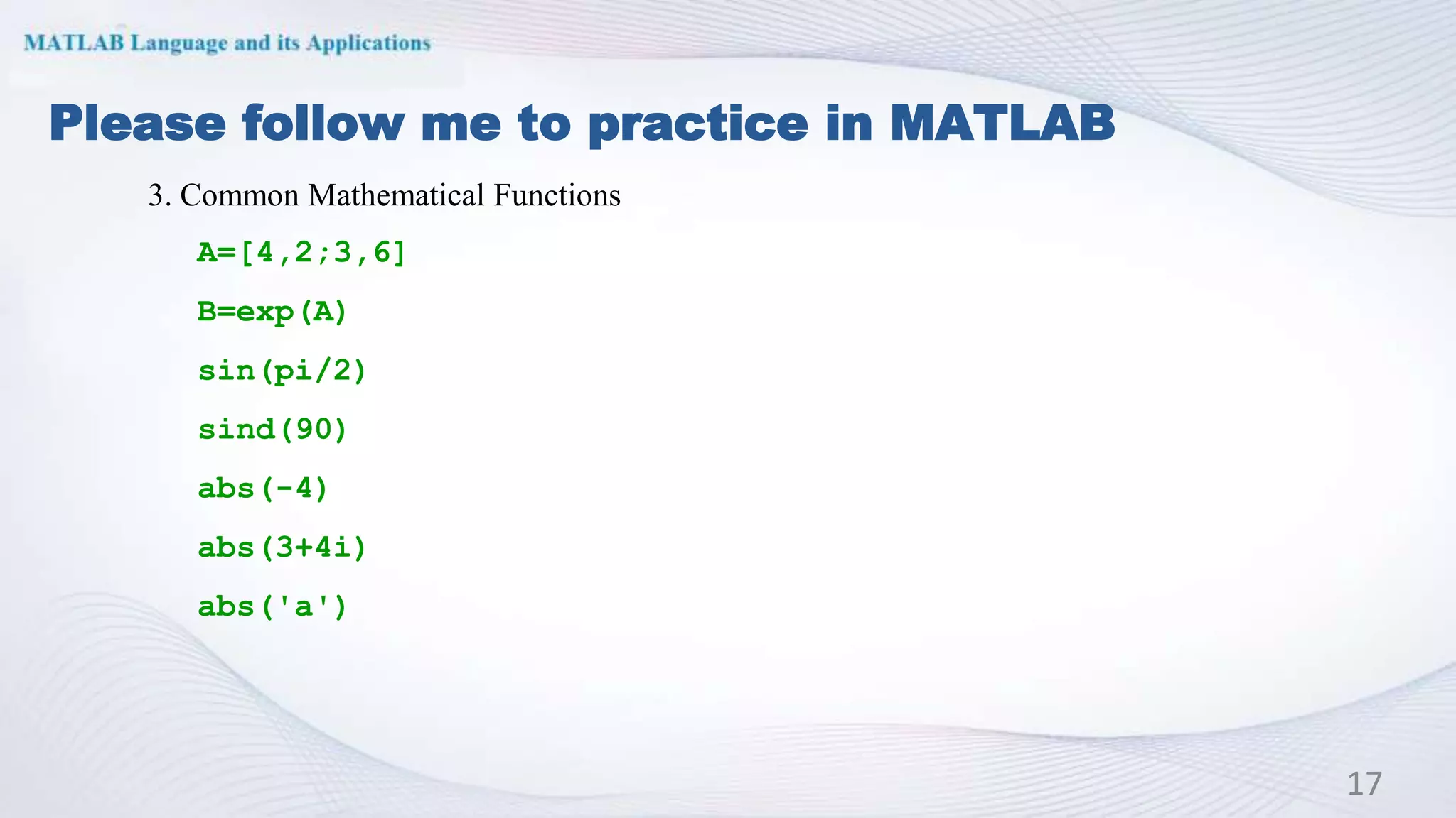 Please follow me to practice in MATLAB
17
3. Common Mathematical Functions
A=[4,2;3,6]
B=exp(A)
sin(pi/2)
sind(90)
abs(-4)
abs(3+4i)
abs('a')
 
