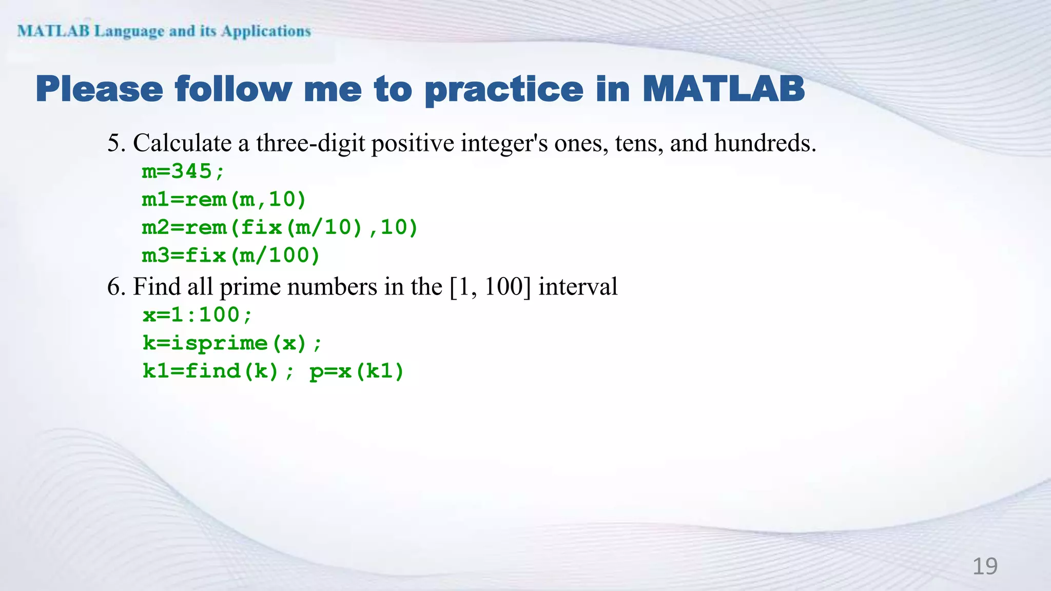 Please follow me to practice in MATLAB
19
5. Calculate a three-digit positive integer's ones, tens, and hundreds.
m=345;
m1=rem(m,10)
m2=rem(fix(m/10),10)
m3=fix(m/100)
6. Find all prime numbers in the [1, 100] interval
x=1:100;
k=isprime(x);
k1=find(k); p=x(k1)
 