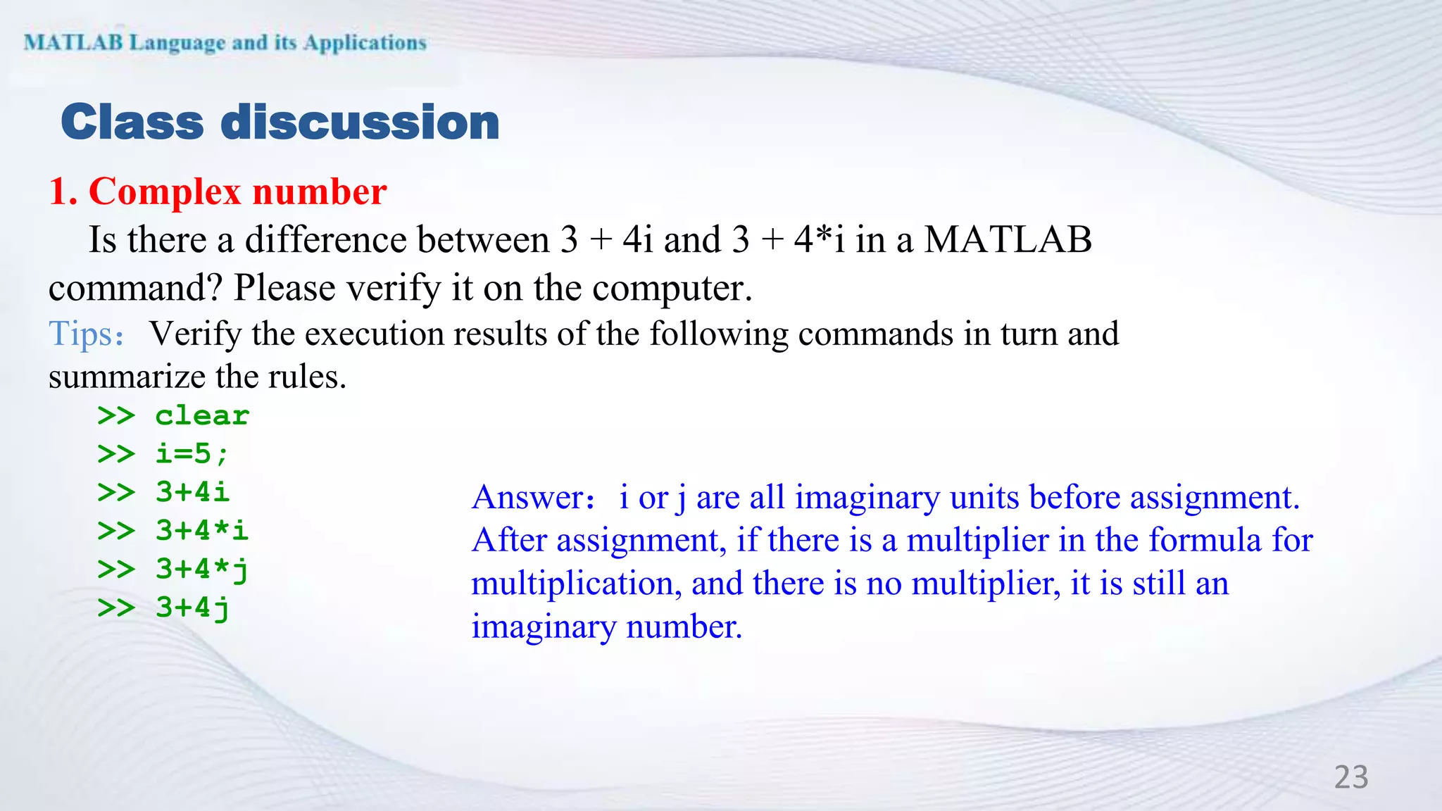 Class discussion
1. Complex number
Is there a difference between 3 + 4i and 3 + 4*i in a MATLAB
command? Please verify it on the computer.
Tips：Verify the execution results of the following commands in turn and
summarize the rules.
>> clear
>> i=5;
>> 3+4i
>> 3+4*i
>> 3+4*j
>> 3+4j
23
Answer：i or j are all imaginary units before assignment.
After assignment, if there is a multiplier in the formula for
multiplication, and there is no multiplier, it is still an
imaginary number.
 