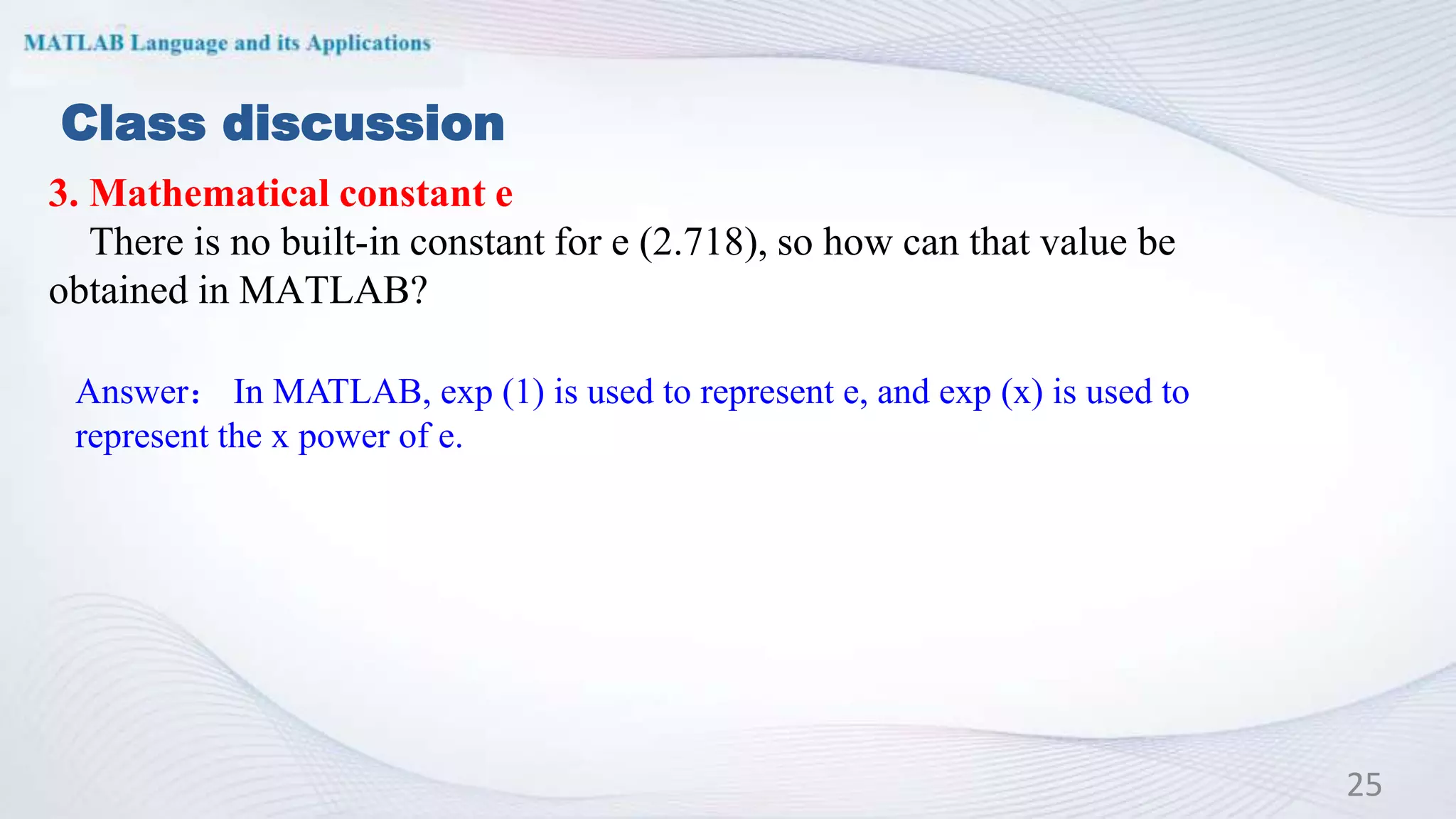 Class discussion
3. Mathematical constant e
There is no built-in constant for e (2.718), so how can that value be
obtained in MATLAB?
25
Answer： In MATLAB, exp (1) is used to represent e, and exp (x) is used to
represent the x power of e.
 