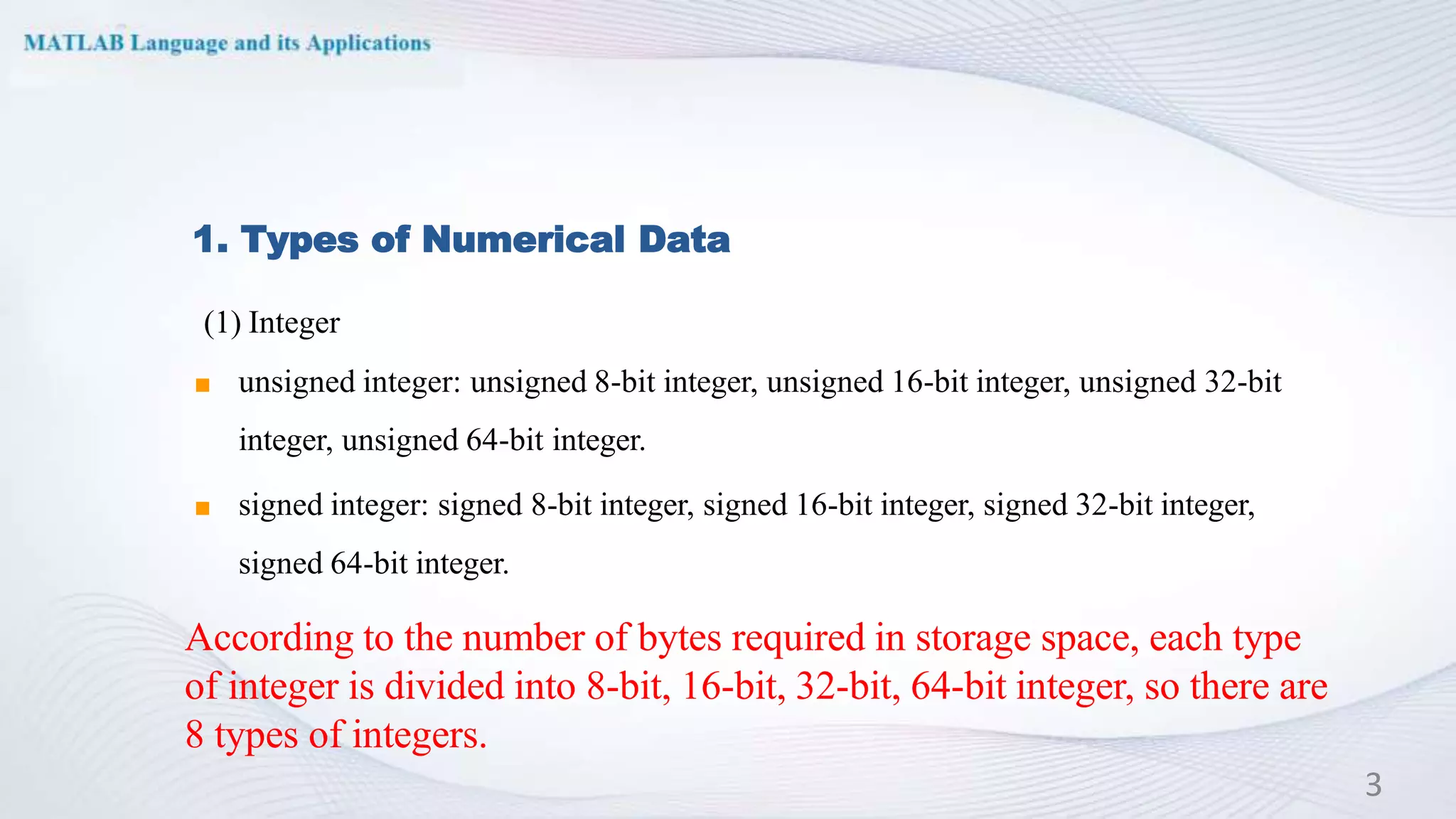 1. Types of Numerical Data
(1) Integer
◼ unsigned integer: unsigned 8-bit integer, unsigned 16-bit integer, unsigned 32-bit
integer, unsigned 64-bit integer.
◼ signed integer: signed 8-bit integer, signed 16-bit integer, signed 32-bit integer,
signed 64-bit integer.
3
According to the number of bytes required in storage space, each type
of integer is divided into 8-bit, 16-bit, 32-bit, 64-bit integer, so there are
8 types of integers.
 