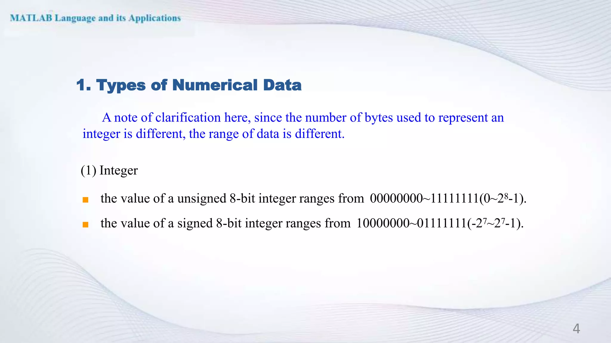 1. Types of Numerical Data
(1) Integer
◼ the value of a unsigned 8-bit integer ranges from 00000000~11111111(0~28-1).
◼ the value of a signed 8-bit integer ranges from 10000000~01111111(-27~27-1).
4
A note of clarification here, since the number of bytes used to represent an
integer is different, the range of data is different.
 