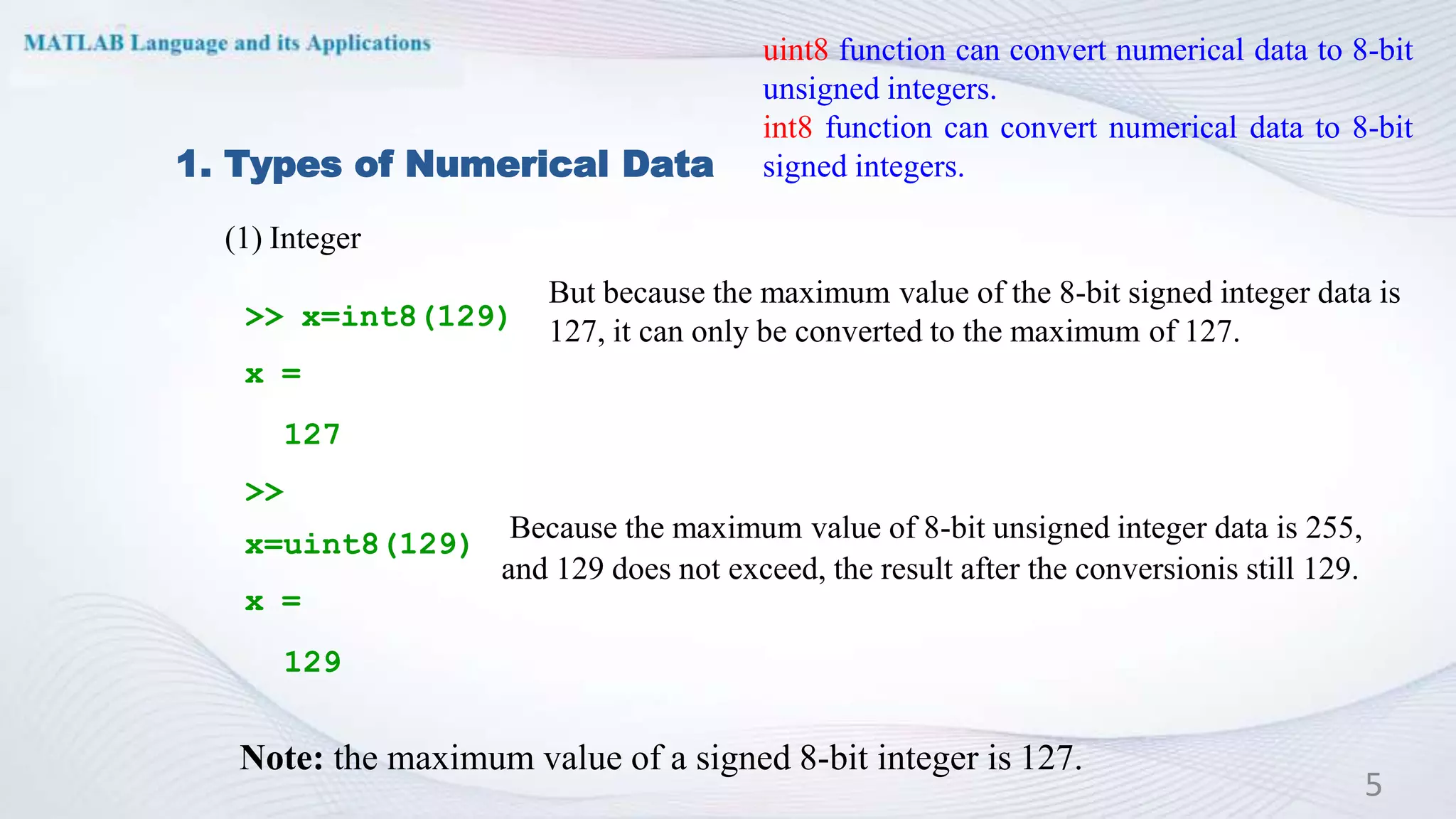 1. Types of Numerical Data
(1) Integer
>> x=int8(129)
x =
127
>>
x=uint8(129)
x =
129
Note: the maximum value of a signed 8-bit integer is 127.
5
uint8 function can convert numerical data to 8-bit
unsigned integers.
int8 function can convert numerical data to 8-bit
signed integers.
But because the maximum value of the 8-bit signed integer data is
127, it can only be converted to the maximum of 127.
Because the maximum value of 8-bit unsigned integer data is 255,
and 129 does not exceed, the result after the conversionis still 129.
 