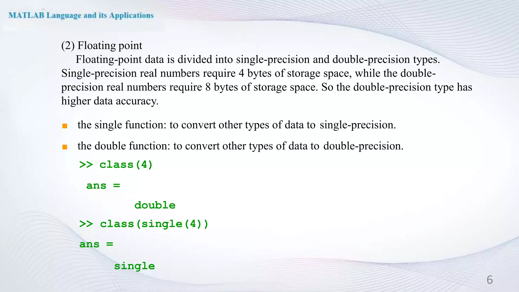 (2) Floating point
Floating-point data is divided into single-precision and double-precision types.
Single-precision real numbers require 4 bytes of storage space, while the double-
precision real numbers require 8 bytes of storage space. So the double-precision type has
higher data accuracy.
◼ the single function: to convert other types of data to single-precision.
◼ the double function: to convert other types of data to double-precision.
>> class(4)
ans =
double
>> class(single(4))
ans =
single
6
 